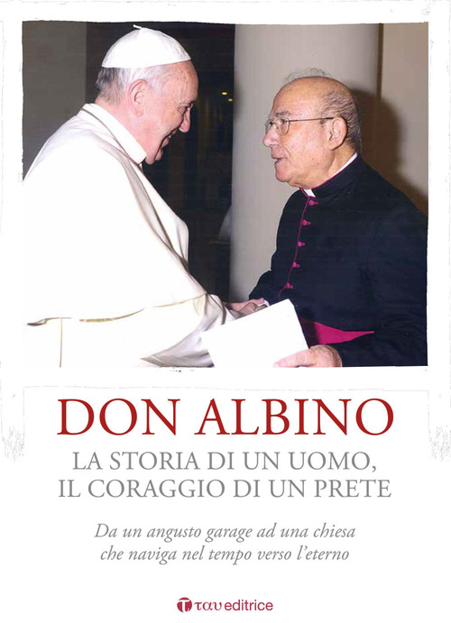 Don Albino. La storia di un uomo, il coraggio di un prete. Da un angusto garage ad una chiesa che naviga nel tempo verso l'eterno